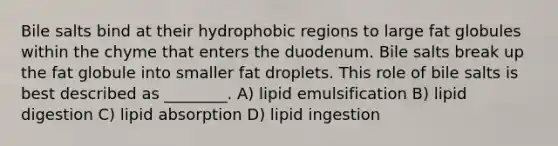 Bile salts bind at their hydrophobic regions to large fat globules within the chyme that enters the duodenum. Bile salts break up the fat globule into smaller fat droplets. This role of bile salts is best described as ________. A) lipid emulsification B) lipid digestion C) lipid absorption D) lipid ingestion