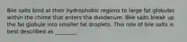 Bile salts bind at their hydrophobic regions to large fat globules within the chime that enters the duodenum. Bile salts break up the fat globule into smaller fat droplets. This role of bile salts is best described as ________.