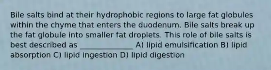 Bile salts bind at their hydrophobic regions to large fat globules within the chyme that enters the duodenum. Bile salts break up the fat globule into smaller fat droplets. This role of bile salts is best described as ______________ A) lipid emulsification B) lipid absorption C) lipid ingestion D) lipid digestion