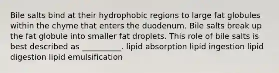 Bile salts bind at their hydrophobic regions to large fat globules within the chyme that enters the duodenum. Bile salts break up the fat globule into smaller fat droplets. This role of bile salts is best described as __________. lipid absorption lipid ingestion lipid digestion lipid emulsification