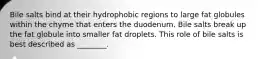 Bile salts bind at their hydrophobic regions to large fat globules within the chyme that enters the duodenum. Bile salts break up the fat globule into smaller fat droplets. This role of bile salts is best described as ________.