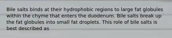 Bile salts binds at their hydrophobic regions to large fat globules within the chyme that enters the duodenum. Bile salts break up the fat globules into small fat droplets. This role of bile salts is best described as