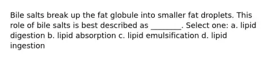 Bile salts break up the fat globule into smaller fat droplets. This role of bile salts is best described as ________. Select one: a. lipid digestion b. lipid absorption c. lipid emulsification d. lipid ingestion