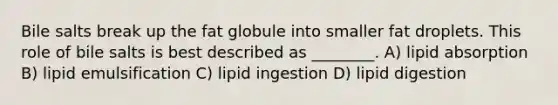 Bile salts break up the fat globule into smaller fat droplets. This role of bile salts is best described as ________. A) lipid absorption B) lipid emulsification C) lipid ingestion D) lipid digestion