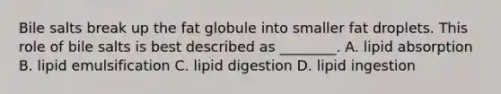 Bile salts break up the fat globule into smaller fat droplets. This role of bile salts is best described as ________. A. lipid absorption B. lipid emulsification C. lipid digestion D. lipid ingestion