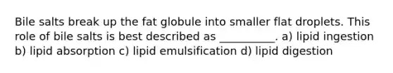 Bile salts break up the fat globule into smaller flat droplets. This role of bile salts is best described as __________. a) lipid ingestion b) lipid absorption c) lipid emulsification d) lipid digestion