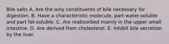 Bile salts A. Are the only constituents of bile necessary for digestion. B. Have a characteristic molecule, part water-soluble and part fat-soluble. C. Are reabsorbed mainly in the upper small intestine. D. Are derived from cholesterol. E. Inhibit bile secretion by the liver.