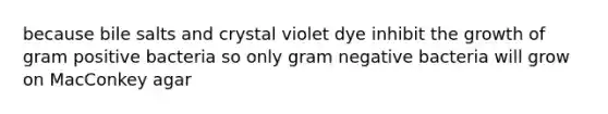 because bile salts and crystal violet dye inhibit the growth of gram positive bacteria so only gram negative bacteria will grow on MacConkey agar