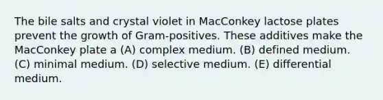 The bile salts and crystal violet in MacConkey lactose plates prevent the growth of Gram-positives. These additives make the MacConkey plate a (A) complex medium. (B) defined medium. (C) minimal medium. (D) selective medium. (E) differential medium.