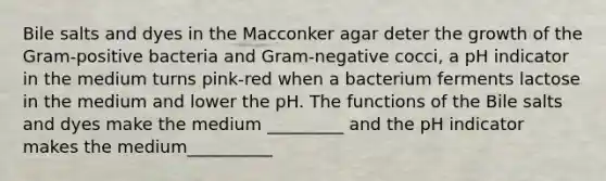 Bile salts and dyes in the Macconker agar deter the growth of the Gram-positive bacteria and Gram-negative cocci, a pH indicator in the medium turns pink-red when a bacterium ferments lactose in the medium and lower the pH. The functions of the Bile salts and dyes make the medium _________ and the pH indicator makes the medium__________