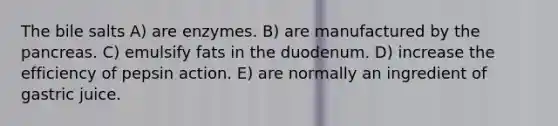 The bile salts A) are enzymes. B) are manufactured by the pancreas. C) emulsify fats in the duodenum. D) increase the efficiency of pepsin action. E) are normally an ingredient of gastric juice.