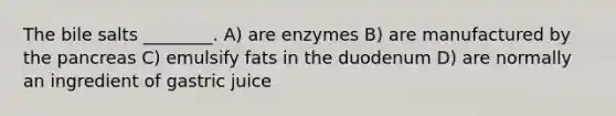 The bile salts ________. A) are enzymes B) are manufactured by the pancreas C) emulsify fats in the duodenum D) are normally an ingredient of gastric juice