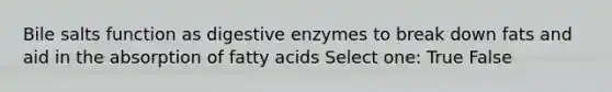 Bile salts function as <a href='https://www.questionai.com/knowledge/kK14poSlmL-digestive-enzymes' class='anchor-knowledge'>digestive enzymes</a> to break down fats and aid in the absorption of fatty acids Select one: True False