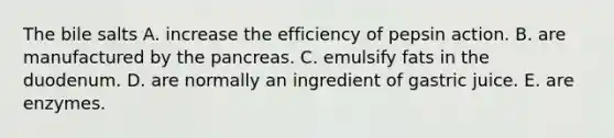 The bile salts A. increase the efficiency of pepsin action. B. are manufactured by the pancreas. C. emulsify fats in the duodenum. D. are normally an ingredient of gastric juice. E. are enzymes.