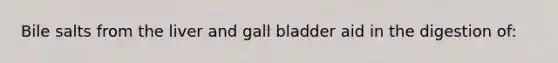 Bile salts from the liver and gall bladder aid in the digestion of: