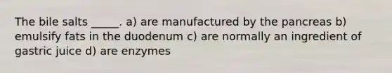 The bile salts _____. a) are manufactured by <a href='https://www.questionai.com/knowledge/kITHRba4Cd-the-pancreas' class='anchor-knowledge'>the pancreas</a> b) emulsify fats in the duodenum c) are normally an ingredient of gastric juice d) are enzymes