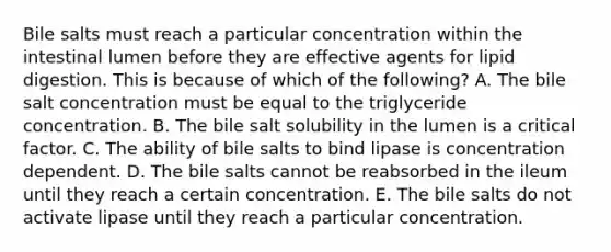 Bile salts must reach a particular concentration within the intestinal lumen before they are effective agents for lipid digestion. This is because of which of the following? A. The bile salt concentration must be equal to the triglyceride concentration. B. The bile salt solubility in the lumen is a critical factor. C. The ability of bile salts to bind lipase is concentration dependent. D. The bile salts cannot be reabsorbed in the ileum until they reach a certain concentration. E. The bile salts do not activate lipase until they reach a particular concentration.