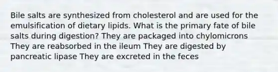 Bile salts are synthesized from cholesterol and are used for the emulsification of dietary lipids. What is the primary fate of bile salts during digestion? They are packaged into chylomicrons They are reabsorbed in the ileum They are digested by pancreatic lipase They are excreted in the feces