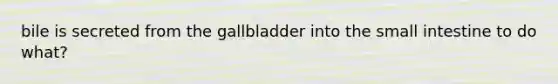 bile is secreted from the gallbladder into the small intestine to do what?