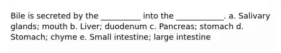 Bile is secreted by the __________ into the ____________. a. Salivary glands; mouth b. Liver; duodenum c. Pancreas; stomach d. Stomach; chyme e. Small intestine; large intestine