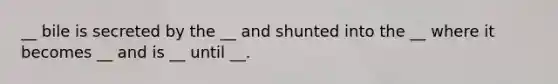 __ bile is secreted by the __ and shunted into the __ where it becomes __ and is __ until __.