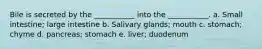 Bile is secreted by the ___________ into the ___________. a. Small intestine; large intestine b. Salivary glands; mouth c. stomach; chyme d. pancreas; stomach e. liver; duodenum
