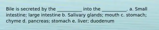 Bile is secreted by the ___________ into the ___________. a. Small intestine; large intestine b. Salivary glands; mouth c. stomach; chyme d. pancreas; stomach e. liver; duodenum