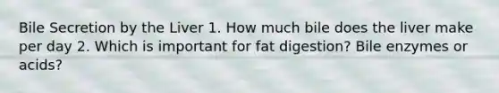 Bile Secretion by the Liver 1. How much bile does the liver make per day 2. Which is important for fat digestion? Bile enzymes or acids?