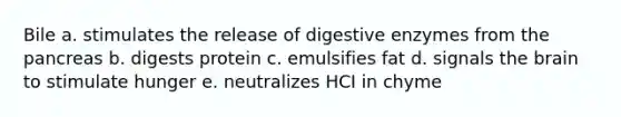 Bile a. stimulates the release of digestive enzymes from the pancreas b. digests protein c. emulsifies fat d. signals the brain to stimulate hunger e. neutralizes HCI in chyme