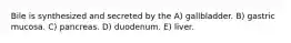 Bile is synthesized and secreted by the A) gallbladder. B) gastric mucosa. C) pancreas. D) duodenum. E) liver.
