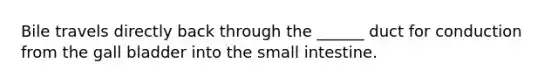 Bile travels directly back through the ______ duct for conduction from the gall bladder into the small intestine.