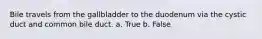 Bile travels from the gallbladder to the duodenum via the cystic duct and common bile duct. a. True b. False