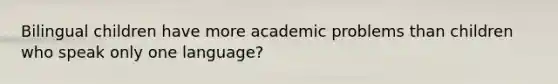 Bilingual children have more academic problems than children who speak only one language?