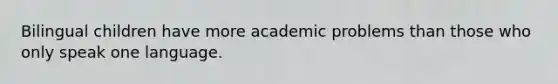 Bilingual children have more academic problems than those who only speak one language.
