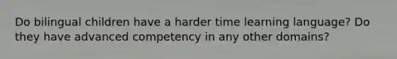 Do bilingual children have a harder time learning language? Do they have advanced competency in any other domains?
