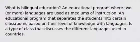 What is bilingual education? An educational program where two (or more) languages are used as mediums of instruction. An educational program that separates the students into certain classrooms based on their level of knowledge with languages. Is a type of class that discusses the different languages used in countries.