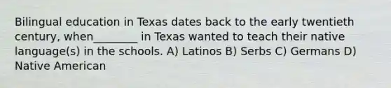 Bilingual education in Texas dates back to the early twentieth century, when________ in Texas wanted to teach their native language(s) in the schools. A) Latinos B) Serbs C) Germans D) Native American