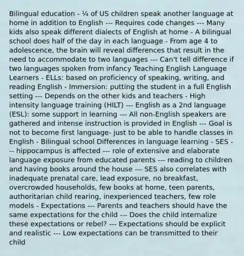 Bilingual education - ¼ of US children speak another language at home in addition to English --- Requires code changes --- Many kids also speak different dialects of English at home - A bilingual school does half of the day in each language - From age 4 to adolescence, the brain will reveal differences that result in the need to accommodate to two languages --- Can't tell difference if two languages spoken from infancy Teaching English Language Learners - ELLs: based on proficiency of speaking, writing, and reading English - Immersion: putting the student in a full English setting --- Depends on the other kids and teachers - High intensity language training (HILT) --- English as a 2nd language (ESL): some support in learning --- All non-English speakers are gathered and intense instruction is provided in English --- Goal is not to become first language- just to be able to handle classes in English - Bilingual school Differences in language learning - SES --- hippocampus is affected --- role of extensive and elaborate language exposure from educated parents --- reading to children and having books around the house --- SES also correlates with inadequate prenatal care, lead exposure, no breakfast, overcrowded households, few books at home, teen parents, authoritarian child rearing, inexperienced teachers, few role models - Expectations --- Parents and teachers should have the same expectations for the child --- Does the child internalize these expectations or rebel? --- Expectations should be explicit and realistic --- Low expectations can be transmitted to their child