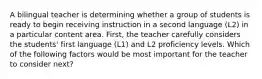 A bilingual teacher is determining whether a group of students is ready to begin receiving instruction in a second language (L2) in a particular content area. First, the teacher carefully considers the students' first language (L1) and L2 proficiency levels. Which of the following factors would be most important for the teacher to consider next?