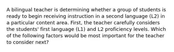 A bilingual teacher is determining whether a group of students is ready to begin receiving instruction in a second language (L2) in a particular content area. First, the teacher carefully considers the students' first language (L1) and L2 proficiency levels. Which of the following factors would be most important for the teacher to consider next?