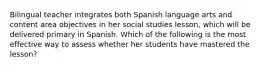 Bilingual teacher integrates both Spanish language arts and content area objectives in her social studies lesson, which will be delivered primary in Spanish. Which of the following is the most effective way to assess whether her students have mastered the lesson?