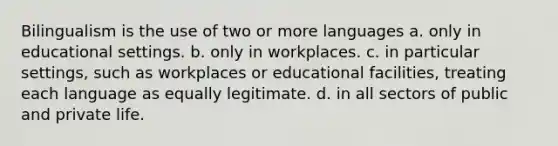 Bilingualism is the use of two or more languages a. only in educational settings. b. only in workplaces. c. in particular settings, such as workplaces or educational facilities, treating each language as equally legitimate. d. in all sectors of public and private life.