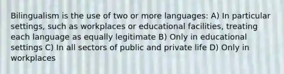 Bilingualism is the use of two or more languages: A) In particular settings, such as workplaces or educational facilities, treating each language as equally legitimate B) Only in educational settings C) In all sectors of public and private life D) Only in workplaces