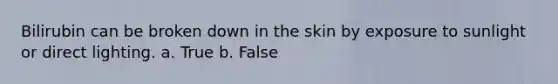 Bilirubin can be broken down in the skin by exposure to sunlight or direct lighting. a. True b. False