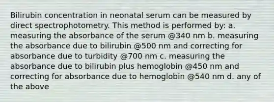 Bilirubin concentration in neonatal serum can be measured by direct spectrophotometry. This method is performed by: a. measuring the absorbance of the serum @340 nm b. measuring the absorbance due to bilirubin @500 nm and correcting for absorbance due to turbidity @700 nm c. measuring the absorbance due to bilirubin plus hemoglobin @450 nm and correcting for absorbance due to hemoglobin @540 nm d. any of the above