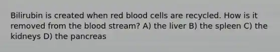 Bilirubin is created when red blood cells are recycled. How is it removed from the blood stream? A) the liver B) the spleen C) the kidneys D) the pancreas