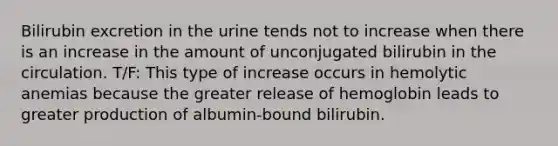 Bilirubin excretion in the urine tends not to increase when there is an increase in the amount of unconjugated bilirubin in the circulation. T/F: This type of increase occurs in hemolytic anemias because the greater release of hemoglobin leads to greater production of albumin-bound bilirubin.