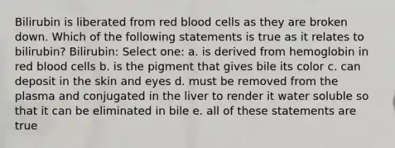 Bilirubin is liberated from red blood cells as they are broken down. Which of the following statements is true as it relates to bilirubin? Bilirubin: Select one: a. is derived from hemoglobin in red blood cells b. is the pigment that gives bile its color c. can deposit in the skin and eyes d. must be removed from the plasma and conjugated in the liver to render it water soluble so that it can be eliminated in bile e. all of these statements are true