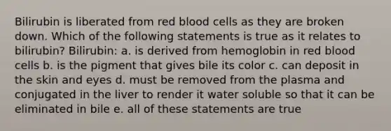 Bilirubin is liberated from red blood cells as they are broken down. Which of the following statements is true as it relates to bilirubin? Bilirubin: a. is derived from hemoglobin in red blood cells b. is the pigment that gives bile its color c. can deposit in the skin and eyes d. must be removed from the plasma and conjugated in the liver to render it water soluble so that it can be eliminated in bile e. all of these statements are true