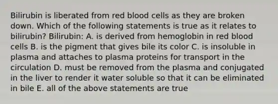 Bilirubin is liberated from red blood cells as they are broken down. Which of the following statements is true as it relates to bilirubin? Bilirubin: A. is derived from hemoglobin in red blood cells B. is the pigment that gives bile its color C. is insoluble in plasma and attaches to plasma proteins for transport in the circulation D. must be removed from the plasma and conjugated in the liver to render it water soluble so that it can be eliminated in bile E. all of the above statements are true